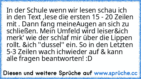 In der Schule wenn wir lesen schau ich in den Text ,
lese die ersten 15 - 20 Zeilen mit . Dann fang meine
Augen an sich zu schließen. Mein Umfeld wird leiser&
ich merk' wie der schlaf mir über die Lippen rollt. &
ich ''dussel'' ein. So in den Letzten 5-3 Zeilen wach ich
wieder auf & kann alle fragen beantworten! :D
♥