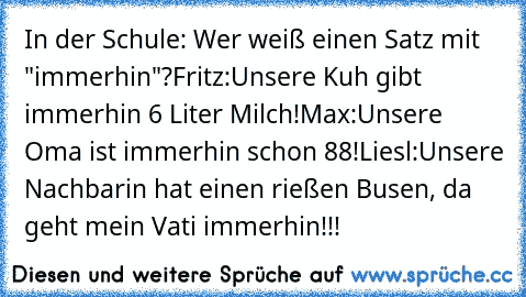 In der Schule: Wer weiß einen Satz mit "immerhin"?
Fritz:
Unsere Kuh gibt immerhin 6 Liter Milch!
Max:
Unsere Oma ist immerhin schon 88!
Liesl:
Unsere Nachbarin hat einen rießen Busen, da geht mein Vati immerhin!!!