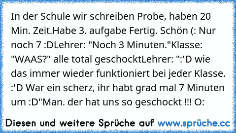 In der Schule wir schreiben Probe, haben 20 Min. Zeit.
Habe 3. aufgabe Fertig. Schön (: Nur noch 7 :D
Lehrer: "Noch 3 Minuten."
Klasse: "WAAS?" alle total geschockt
Lehrer: ":'D wie das immer wieder funktioniert bei jeder Klasse. :'D War ein scherz, ihr habt grad mal 7 Minuten um :D"
Man. der hat uns so geschockt !!! O: