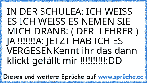 IN DER SCHULE
A: ICH WEISS ES ICH WEISS ES NEMEN SIE MICH DRAN
B: ( DER  LEHRER ) JA !!!!!!!
A: JETZT HAB ICH ES VERGESEN
Kennt ihr das dann klickt gefällt mir !!!!!!!!!!:DD