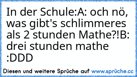 In der Schule:
A: och nö, was gibt's schlimmeres als 2 stunden Mathe?!
B: drei stunden mathe  :DDD