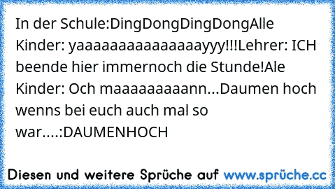 In der Schule:
DingDongDingDong
Alle Kinder: yaaaaaaaaaaaaaaayyy!!!
Lehrer: ICH beende hier immernoch die Stunde!
Ale Kinder: Och maaaaaaaaann...
Daumen hoch wenns bei euch auch mal so war....:D
A
U
M
E
N
H
O
C
H