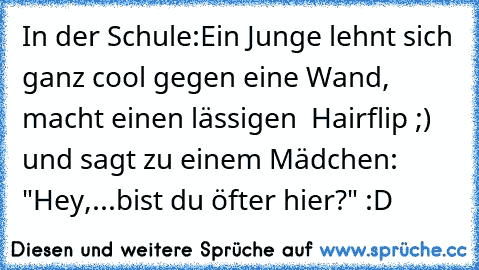 In der Schule:
Ein Junge lehnt sich ganz cool gegen eine Wand, macht einen lässigen  Hairflip ;) und sagt zu einem Mädchen: "Hey,...bist du öfter hier?"
 :D