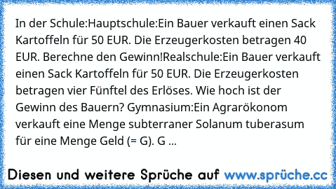 In der Schule:
Hauptschule:
Ein Bauer verkauft einen Sack Kartoffeln für 50 EUR. Die Erzeugerkosten betragen 40 EUR. Berechne den Gewinn!
Realschule:
Ein Bauer verkauft einen Sack Kartoffeln für 50 EUR. Die Erzeugerkosten betragen vier Fünftel des Erlöses. Wie hoch ist der Gewinn des Bauern? 
Gymnasium:
Ein Agrarökonom verkauft eine Menge subterraner Solanum tuberasum für eine Menge Geld (= G)....