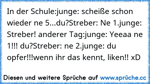 In der Schule:
junge: scheiße schon wieder ne 5...du?
Streber: Ne 1.
junge: Streber! 
anderer Tag:
junge: Yeeaa ne 1!!! du?
Streber: ne 2.
junge: du opfer!!!
wenn ihr das kennt, liken!! xD