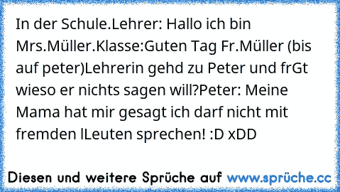 In der Schule.
Lehrer: Hallo ich bin Mrs.Müller.
Klasse:Guten Tag Fr.Müller (bis auf peter)
Lehrerin gehd zu Peter und frGt wieso er nichts sagen will?
Peter: Meine Mama hat mir gesagt ich darf nicht mit fremden lLeuten sprechen! 
:D xDD