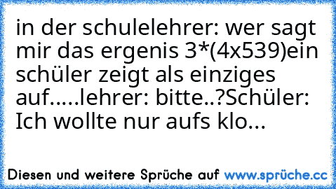 in der schule
lehrer: wer sagt mir das ergenis 3*(4x539)
ein schüler zeigt als einziges auf.....
lehrer: bitte..?
Schüler: Ich wollte nur aufs klo...