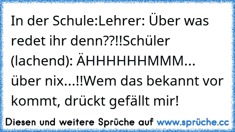 In der Schule:
Lehrer: Über was redet ihr denn??!!
Schüler (lachend): ÄHHHHHHMMM... über nix...!!
Wem das bekannt vor kommt, drückt gefällt mir!