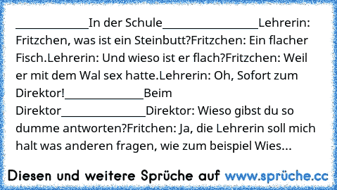 _____________In der Schule_________________
Lehrerin: Fritzchen, was ist ein Steinbutt?
Fritzchen: Ein flacher Fisch.
Lehrerin: Und wieso ist er flach?
Fritzchen: Weil er mit dem Wal sex hatte.
Lehrerin: Oh, Sofort zum Direktor!
______________Beim Direktor_______________
Direktor: Wieso gibst du so dumme antworten?
Fritchen: Ja, die Lehrerin soll mich halt was anderen fragen, wie zum beispiel W...