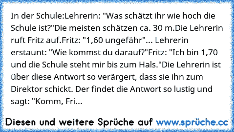 In der Schule:
Lehrerin: "Was schätzt ihr wie hoch die Schule ist?"
Die meisten schätzen ca. 30 m.
Die Lehrerin ruft Fritz auf.
Fritz: "1,60 ungefähr"
... Lehrerin erstaunt: "Wie kommst du darauf?"
Fritz: "Ich bin 1,70 und die Schule steht mir bis zum Hals."
Die Lehrerin ist über diese Antwort so verärgert, dass sie ihn zum Direktor schickt. Der findet die Antwort so lustig und sagt: "Komm, Fritz,...