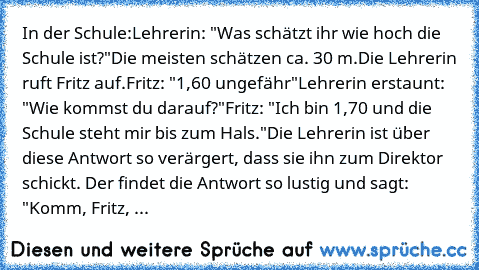 In der Schule:
Lehrerin: "Was schätzt ihr wie hoch die Schule ist?"
Die meisten schätzen ca. 30 m.
Die Lehrerin ruft Fritz auf.
Fritz: "1,60 ungefähr"
Lehrerin erstaunt: "Wie kommst du darauf?"
Fritz: "Ich bin 1,70 und die Schule steht mir bis zum Hals."
Die Lehrerin ist über diese Antwort so verärgert, dass sie ihn zum Direktor schickt. Der findet die Antwort so lustig und sagt: "Komm, Fritz, ...