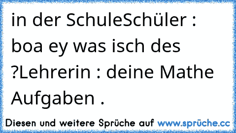 in der Schule
Schüler : boa ey was isch des ?
Lehrerin : deine Mathe Aufgaben .