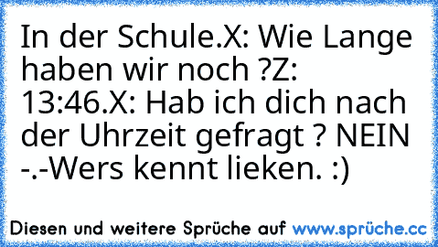 In der Schule.
X: Wie Lange haben wir noch ?
Z: 13:46.
X: Hab ich dich nach der Uhrzeit gefragt ? NEIN -.-
Wers kennt lieken. :)