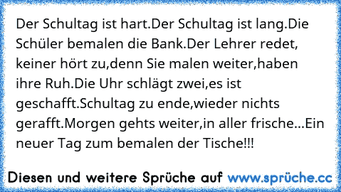 Der Schultag ist hart.
Der Schultag ist lang.
Die Schüler bemalen die Bank.
Der Lehrer redet, keiner hört zu,
denn Sie malen weiter,
haben ihre Ruh.
Die Uhr schlägt zwei,
es ist geschafft.
Schultag zu ende,
wieder nichts gerafft.
Morgen gehts weiter,
in aller frische...
Ein neuer Tag zum bemalen der Tische!!!