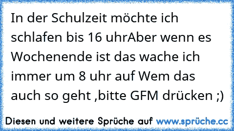 In der Schulzeit möchte ich schlafen bis 16 uhr
Aber wenn es Wochenende ist das wache ich immer um 8 uhr auf 
Wem das auch so geht ,bitte GFM drücken ;)