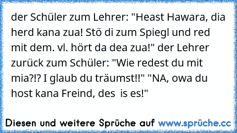 der Schüler zum Lehrer: "Heast Hawara, dia herd kana zua! Stö di zum Spiegl und red mit dem. vl. hört da dea zua!" der Lehrer zurück zum Schüler: "Wie redest du mit mia?!? I glaub du träumst!!" "NA, owa du host kana Freind, des  is es!"