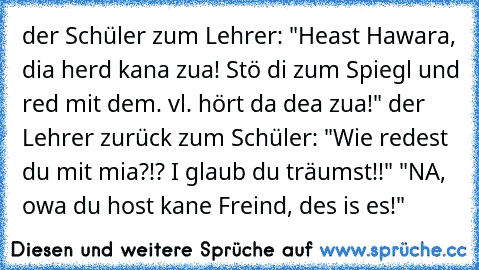 der Schüler zum Lehrer: "Heast Hawara, dia herd kana zua! Stö di zum Spiegl und red mit dem. vl. hört da dea zua!" der Lehrer zurück zum Schüler: "Wie redest du mit mia?!? I glaub du träumst!!" "NA, owa du host kane Freind, des is es!"