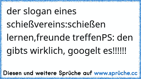 der slogan eines schießvereins:
schießen lernen,
freunde treffen
PS: den gibts wirklich, googelt es!!!!!!