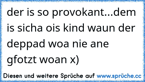 der is so provokant...dem is sicha ois kind waun der deppad woa nie ane gfotzt woan x)