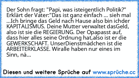 Der Sohn fragt: "Papi, was ist
eigentlich Politik?" Erklärt der Vater:
"Das ist ganz einfach ... sieh mal ...
Ich bringe das Geld nach Hause also bin ich
der KAPITALISMUS. Deine Mutter verwaltet das
Geld, also ist sie die REGIERUNG. Der Opa
passt auf, dass hier alles seine Ordnung hat,
also ist er die GEWERKSCHAFT. Unser
Dienstmädchen ist die ARBEITERKLASSE. Wir
alle haben nur eines im Sinn, nä...