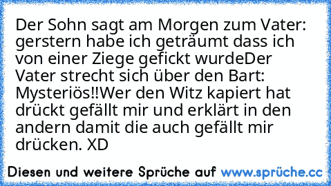 Der Sohn sagt am Morgen zum Vater: gerstern habe ich geträumt dass ich von einer Ziege gefickt wurde
Der Vater strecht sich über den Bart: Mysteriös!!
Wer den Witz kapiert hat drückt gefällt mir und erklärt in den andern damit die auch gefällt mir drücken. XD