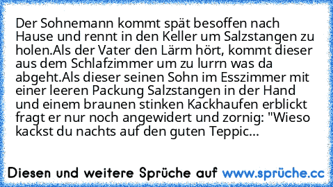 Der Sohnemann kommt spät besoffen nach Hause und rennt in den Keller um Salzstangen zu holen.
Als der Vater den Lärm hört, kommt dieser aus dem Schlafzimmer um zu lurrn was da abgeht.
Als dieser seinen Sohn im Esszimmer mit einer leeren Packung Salzstangen in der Hand und einem braunen stinken Kackhaufen erblickt fragt er nur noch angewidert und zornig: "Wieso kackst du nachts auf den guten Tep...