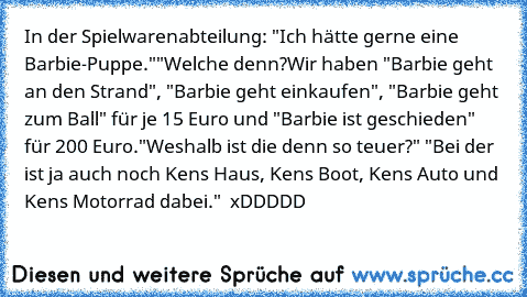 In der Spielwarenabteilung: "Ich hätte gerne eine Barbie-Puppe."
"Welche denn?
Wir haben "Barbie geht an den Strand", "Barbie geht einkaufen", "Barbie geht zum Ball" für je 15 Euro und "Barbie ist geschieden" für 200 Euro.
"Weshalb ist die denn so teuer?" "Bei der ist ja auch noch Ken´s Haus, Ken´s Boot, Ken´s Auto und Ken´s Motorrad dabei."  xDDDDD