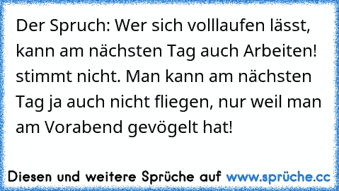 Der Spruch: Wer sich volllaufen lässt, kann am nächsten Tag auch Arbeiten! stimmt nicht. Man kann am nächsten Tag ja auch nicht fliegen, nur weil man am Vorabend gevögelt hat!