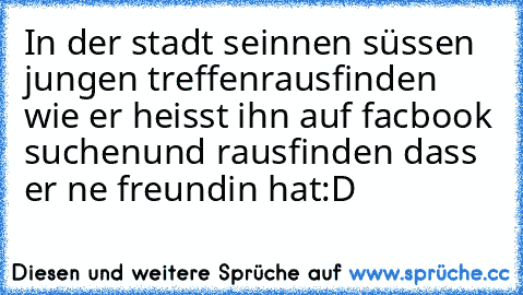 In der stadt sein
nen süssen jungen treffen
rausfinden wie er heisst
 ihn auf facbook suchen
und rausfinden dass er ne freundin hat
:D