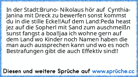 In der Stadt:
Bruno- Nikolaus hör auf  Cynthia- Janina mit Dreck zu bewerfen sonst kommst du in die stille Ecke!!
Auf dem Land:
Peda heast jez auf die Sopherl mit Sand zum auschmeißn sunst fangst a boa!!
jaa ich wohne gern auf dem Land wo Kinder noch Namen haben die man auch aussprechen kann und wo es noch Bestrafungen gibt die auch Effektiv sind!!