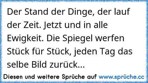 Der Stand der Dinge, der lauf der Zeit. Jetzt und in alle Ewigkeit. Die Spiegel werfen Stück für Stück, jeden Tag das selbe Bild zurück...