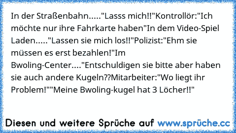 In der Straßenbahn.....
"Lasss mich!!"
Kontrollör:"Ich möchte nur ihre Fahrkarte haben"
In dem Video-Spiel Laden.....
"Lassen sie mich los!!"
Polizist:"Ehm sie müssen es erst bezahlen!"
Im Bwoling-Center....
"Entschuldigen sie bitte aber haben sie auch andere Kugeln??
Mitarbeiter:"Wo liegt ihr Problem!"
"Meine Bwoling-kugel hat 3 Löcher!!"