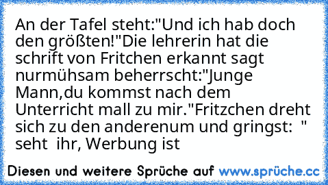 An der Tafel steht:"Und ich hab doch den größten!"Die lehrerin hat die schrift von Fritchen erkannt sagt nur
mühsam beherrscht:"Junge Mann,du kommst nach dem  Unterricht mall zu mir."Fritzchen dreht sich zu den anderen
um und gringst:  " seht  ihr, Werbung ist