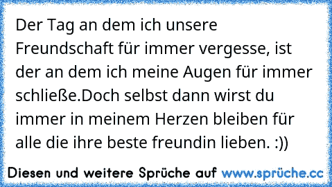 Der Tag an dem ich unsere Freundschaft für immer vergesse, ist der an dem ich meine Augen für immer schließe.
Doch selbst dann wirst du immer in meinem Herzen bleiben ♥
für alle die ihre beste freundin lieben. :))