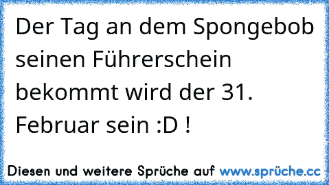 Der Tag an dem Spongebob seinen Führerschein bekommt wird der 31. Februar sein :D !