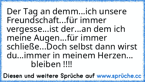 Der Tag an demm...
ich unsere Freundschaft...
für immer vergesse...
ist der...
an dem ich meine Augen...
für immer schließe...
Doch selbst dann wirst du...
immer in meinem Herzen...
              bleiben !!!!