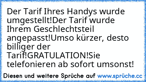 Der Tarif Ihres Handys wurde umgestellt!
Der Tarif wurde Ihrem Geschlechtsteil angepasst!
Umso kürzer, desto billiger der Tarif!
GRATULATION!
Sie telefonieren ab sofort umsonst!