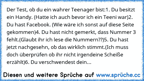 Der Test, ob du ein wahrer Teenager bist:
1. Du besitzt ein Handy. (Hatte ich auch bevor ich ein Teeni war)
2. Du hast Facebook. (Wie wäre ich sonst auf diese Seite gekommen)
4. Du hast nicht gemerkt, dass Nummer 3 fehlt.(Glaubt ihr ich lese die Nummern??)
5. Du hast jetzt nachgesehn, ob das wirklich stimmt.(Ich muss doch überprüfen ob ihr nicht irgendeine Scheiße erzählt)
6. Du verschwendest d...