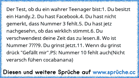 Der Test, ob du ein wahrer Teenager bist:
1. Du besitzt ein Handy.
2. Du hast Facebook.
4. Du hast nicht gemerkt, dass Nummer 3 fehlt.
5. Du hast jetz nachgesehn, ob das wirklich stimmt.
6. Du verschwendest deine Zeit das zu lesen.
8. Wo ist Nummer 7???
9. Du grinst jetzt.
11. Wenn du grinst drück "Gefällt mir".
PS: Nummer 10 fehlt auch
(Nicht verarsch fühen cocabanana)