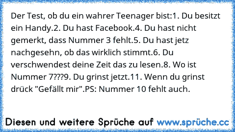 Der Test, ob du ein wahrer Teenager bist:
1. Du besitzt ein Handy.
2. Du hast Facebook.
4. Du hast nicht gemerkt, dass Nummer 3 fehlt.
5. Du hast jetz nachgesehn, ob das wirklich stimmt.
6. Du verschwendest deine Zeit das zu lesen.
8. Wo ist Nummer 7???
9. Du grinst jetzt.
11. Wenn du grinst drück "Gefällt mir".
PS: Nummer 10 fehlt auch.