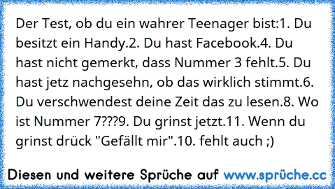 Der Test, ob du ein wahrer Teenager bist:
1. Du besitzt ein Handy.
2. Du hast Facebook.
4. Du hast nicht gemerkt, dass Nummer 3 fehlt.
5. Du hast jetz nachgesehn, ob das wirklich stimmt.
6. Du verschwendest deine Zeit das zu lesen.
8. Wo ist Nummer 7???
9. Du grinst jetzt.
11. Wenn du grinst drück "Gefällt mir".
10. fehlt auch ;)