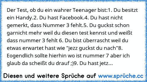 Der Test, ob du ein wahrer Teenager bist:
1. Du besitzt ein Handy.
2. Du hast Facebook.
4. Du hast nicht gemerkt, dass Nummer 3 fehlt.
5. Du guckst schon garnicht mehr weil du diesen test kennst und weißt dass nummer 3 fehlt 
6. Du bist überrascht weil du etwas erwartet hast wie "jezz guckst du nach"
8. Eogendlich sollte hierhin wo ist nummer 7 aber ich glaub da scheißt du drauf ;)
9. Du hast j...