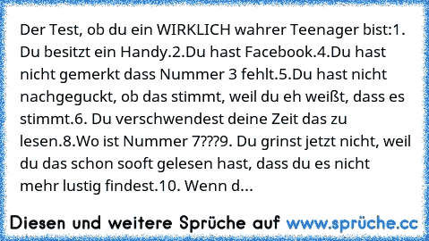 Der Test, ob du ein WIRKLICH wahrer Teenager bist:
1. Du besitzt ein Handy.
2.Du hast Facebook.
4.Du hast nicht gemerkt dass Nummer 3 fehlt.
5.Du hast nicht nachgeguckt, ob das stimmt, weil du eh weißt, dass es stimmt.
6. Du verschwendest deine Zeit das zu lesen.
8.Wo ist Nummer 7???
9. Du grinst jetzt nicht, weil du das schon sooft gelesen hast, dass du es nicht mehr lustig findest.
10. Wenn d...