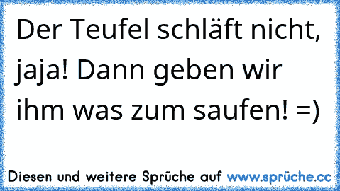 Der Teufel schläft nicht, jaja! Dann geben wir ihm was zum saufen! =)