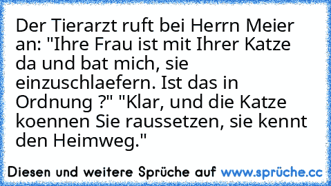 Der Tierarzt ruft bei Herrn Meier an:
 "Ihre Frau ist mit Ihrer Katze da und bat mich,
 sie einzuschlaefern. Ist das in Ordnung ?"
 "Klar, und die Katze koennen Sie raussetzen,
 sie kennt den Heimweg."