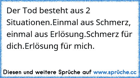 Der Tod besteht aus 2 Situationen.
Einmal aus Schmerz, einmal aus Erlösung.
Schmerz für dich.
Erlösung für mich. ♥