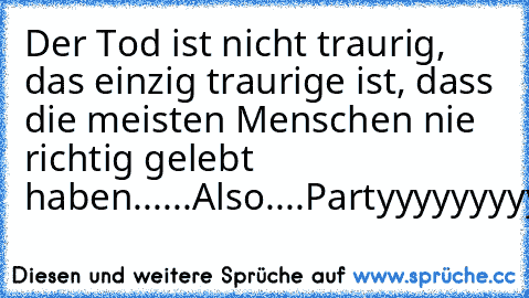 Der Tod ist nicht traurig, das einzig traurige ist, dass die meisten Menschen nie richtig gelebt haben......Also....Partyyyyyyyyyyyyy............