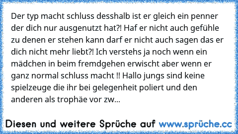 Der typ macht schluss desshalb ist er gleich ein penner der dich nur ausgenutzt hat?! Haf er nicht auch gefühle zu denen er stehen kann darf er nicht auch sagen das er dich nicht mehr liebt?! Ich verstehs ja noch wenn ein mädchen in beim fremdgehen erwischt aber wenn er ganz normal schluss macht !! Hallo jungs sind keine spielzeuge die ihr bei gelegenheit poliert und den anderen als trophäe vor...