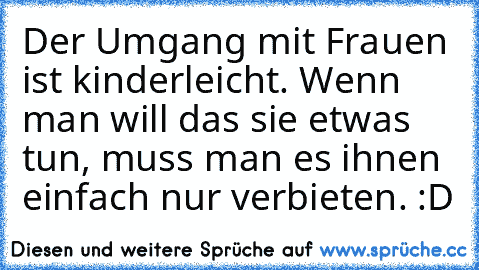 Der Umgang mit Frauen ist kinderleicht. Wenn man will das sie etwas tun, muss man es ihnen einfach nur verbieten. :D