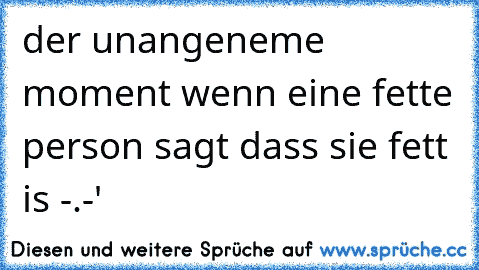 der unangeneme moment wenn eine fette person sagt dass sie fett is -.-'